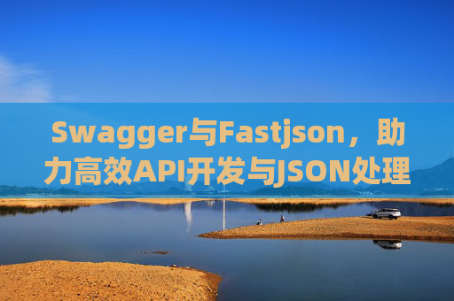 Swagger与Fastjson，助力高效API开发与JSON处理
